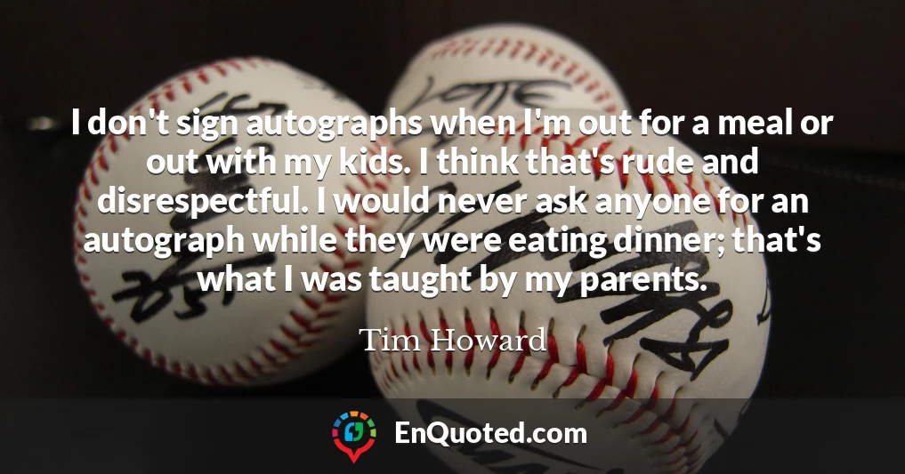 I don't sign autographs when I'm out for a meal or out with my kids. I think that's rude and disrespectful. I would never ask anyone for an autograph while they were eating dinner; that's what I was taught by my parents.