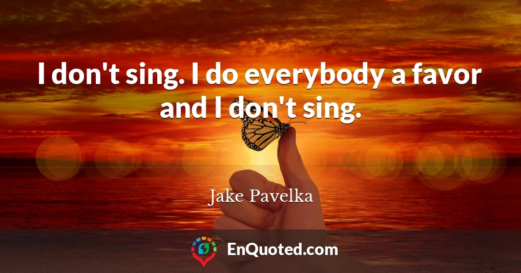 I don't sing. I do everybody a favor and I don't sing.