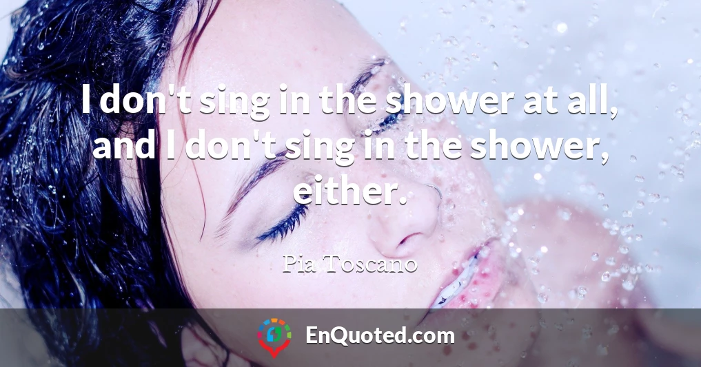 I don't sing in the shower at all, and I don't sing in the shower, either.