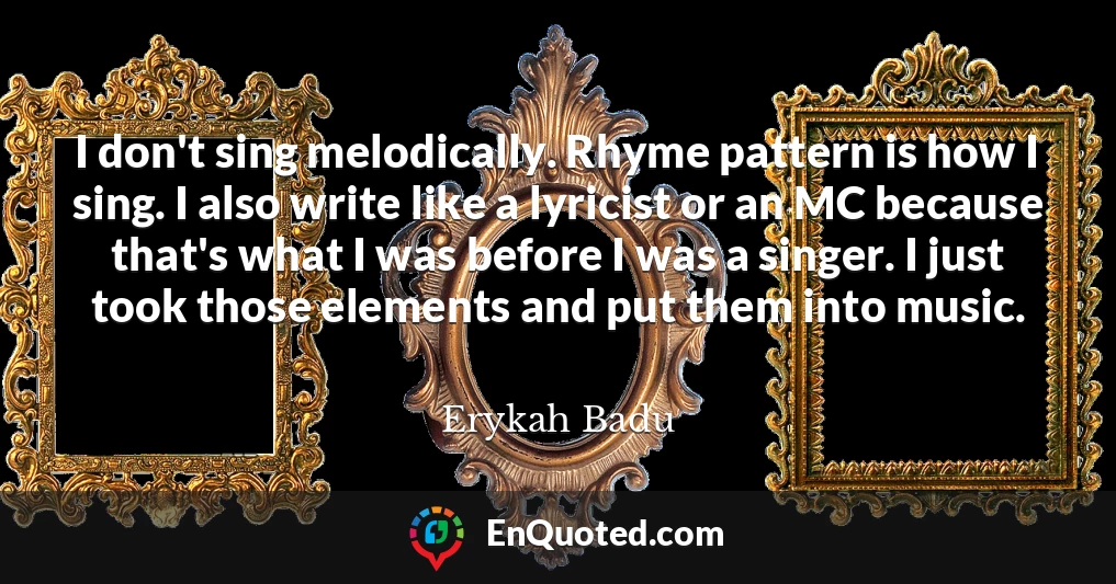 I don't sing melodically. Rhyme pattern is how I sing. I also write like a lyricist or an MC because that's what I was before I was a singer. I just took those elements and put them into music.