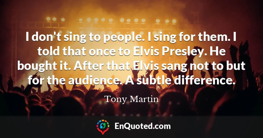 I don't sing to people. I sing for them. I told that once to Elvis Presley. He bought it. After that Elvis sang not to but for the audience. A subtle difference.