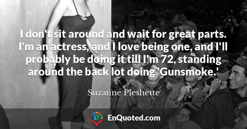 I don't sit around and wait for great parts. I'm an actress, and I love being one, and I'll probably be doing it till I'm 72, standing around the back lot doing 'Gunsmoke.'