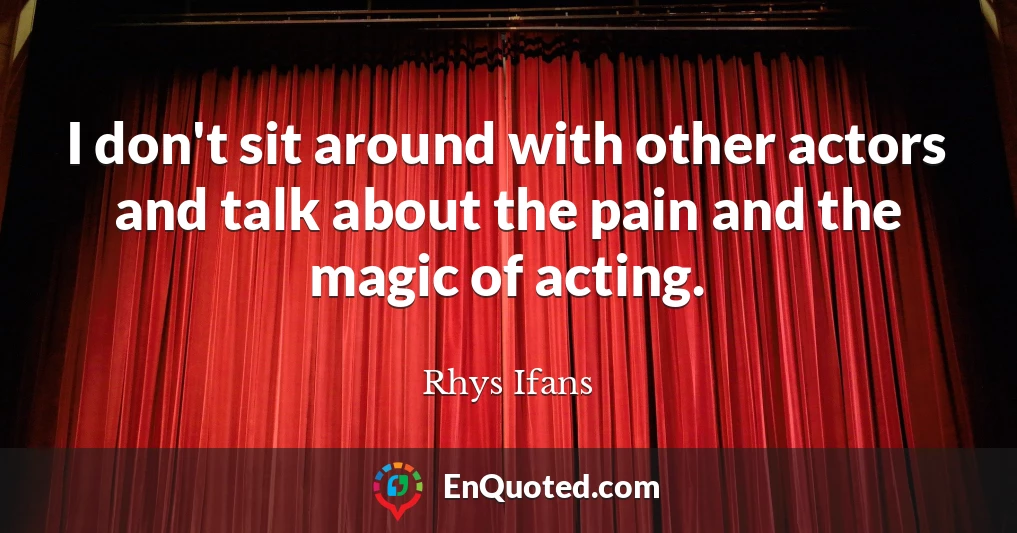 I don't sit around with other actors and talk about the pain and the magic of acting.