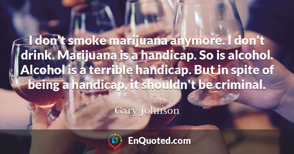 I don't smoke marijuana anymore. I don't drink. Marijuana is a handicap. So is alcohol. Alcohol is a terrible handicap. But in spite of being a handicap, it shouldn't be criminal.