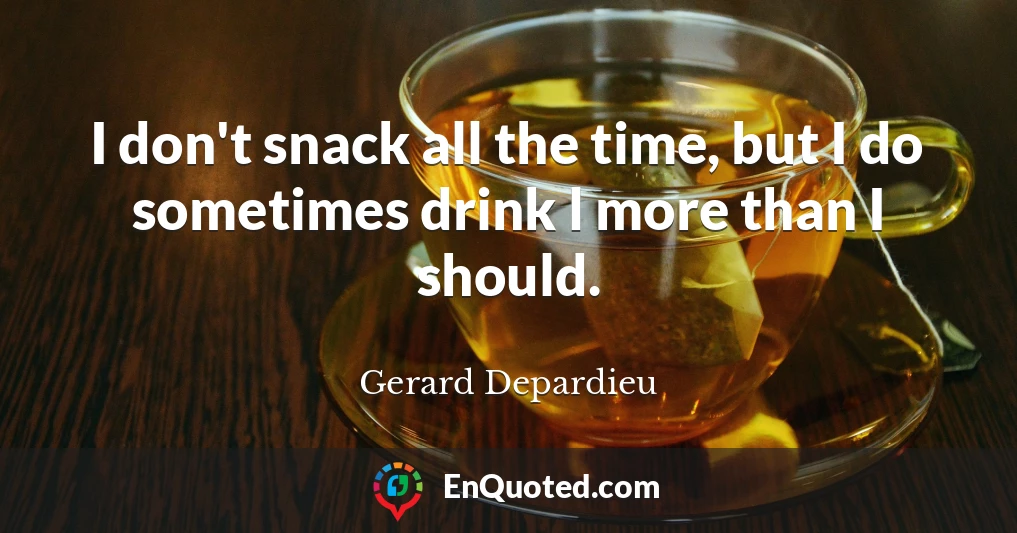 I don't snack all the time, but I do sometimes drink l more than I should.