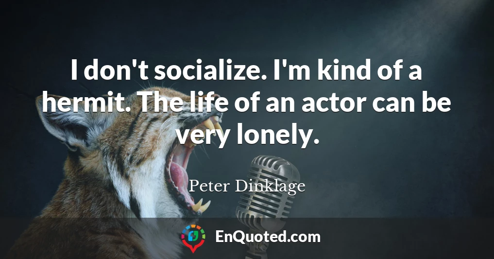 I don't socialize. I'm kind of a hermit. The life of an actor can be very lonely.