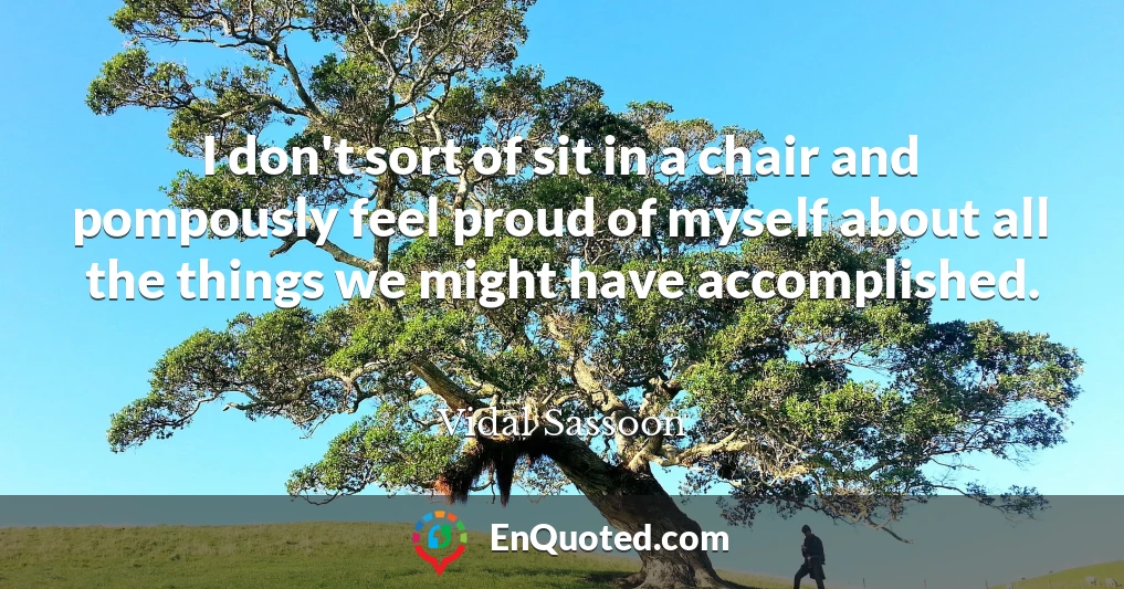 I don't sort of sit in a chair and pompously feel proud of myself about all the things we might have accomplished.
