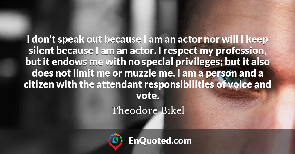 I don't speak out because I am an actor nor will I keep silent because I am an actor. I respect my profession, but it endows me with no special privileges; but it also does not limit me or muzzle me. I am a person and a citizen with the attendant responsibilities of voice and vote.