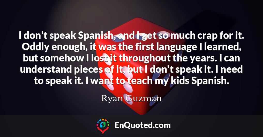 I don't speak Spanish, and I get so much crap for it. Oddly enough, it was the first language I learned, but somehow I lost it throughout the years. I can understand pieces of it, but I don't speak it. I need to speak it. I want to teach my kids Spanish.