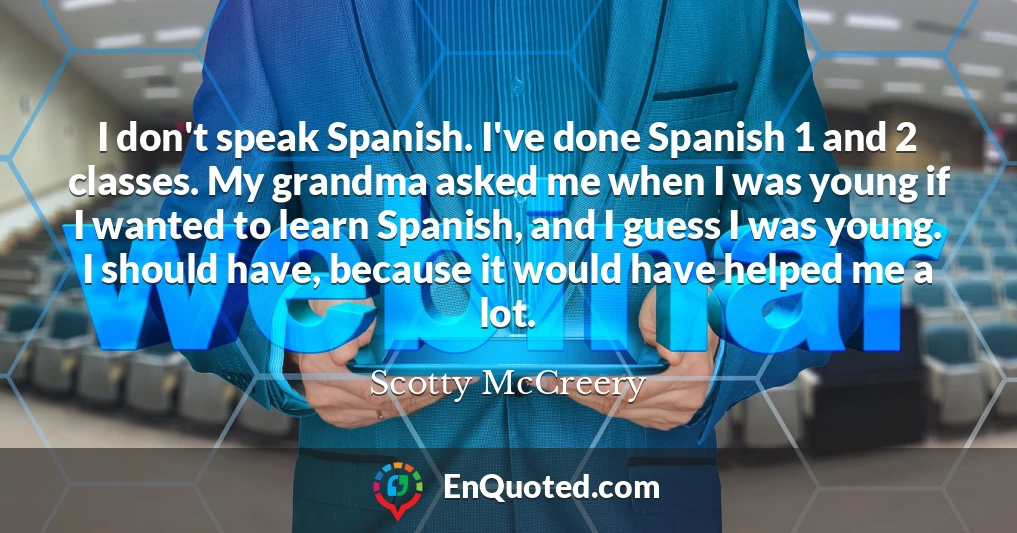I don't speak Spanish. I've done Spanish 1 and 2 classes. My grandma asked me when I was young if I wanted to learn Spanish, and I guess I was young. I should have, because it would have helped me a lot.