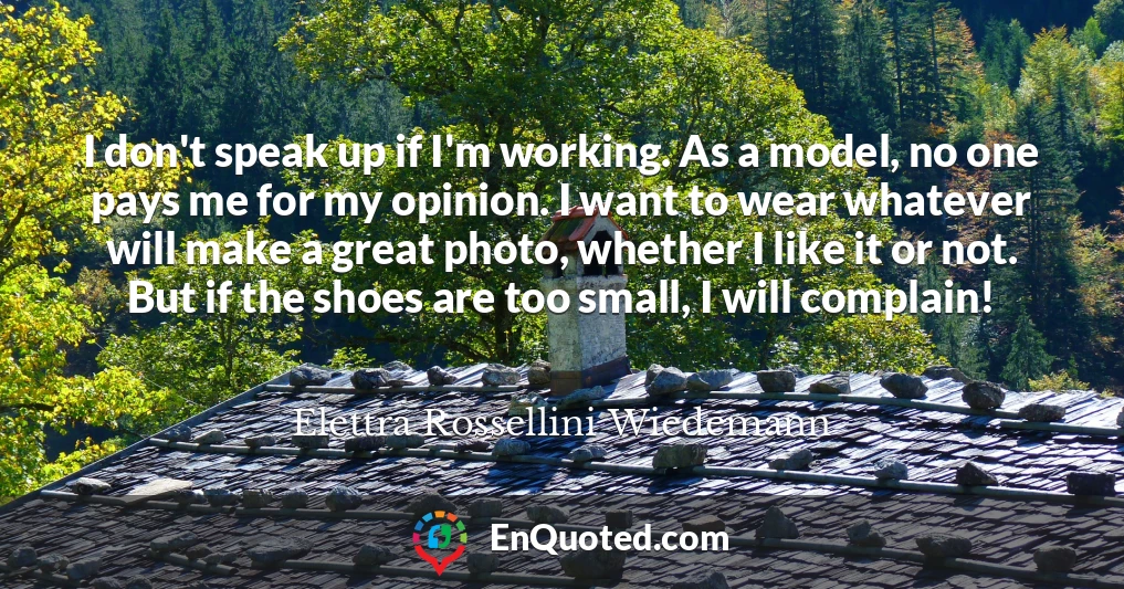I don't speak up if I'm working. As a model, no one pays me for my opinion. I want to wear whatever will make a great photo, whether I like it or not. But if the shoes are too small, I will complain!