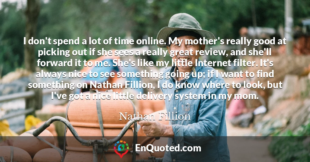 I don't spend a lot of time online. My mother's really good at picking out if she sees a really great review, and she'll forward it to me. She's like my little Internet filter. It's always nice to see something going up; if I want to find something on Nathan Fillion, I do know where to look, but I've got a nice little delivery system in my mom.