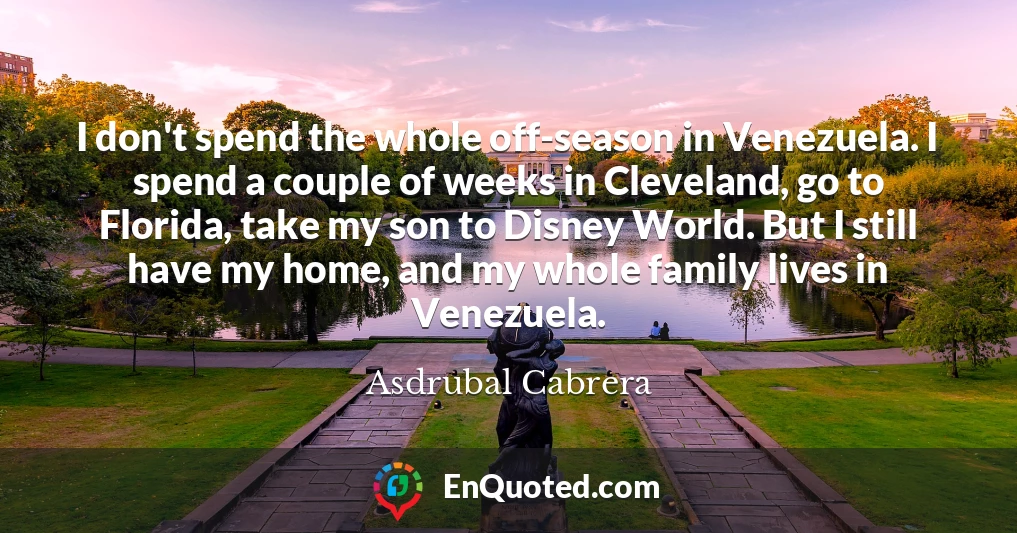 I don't spend the whole off-season in Venezuela. I spend a couple of weeks in Cleveland, go to Florida, take my son to Disney World. But I still have my home, and my whole family lives in Venezuela.