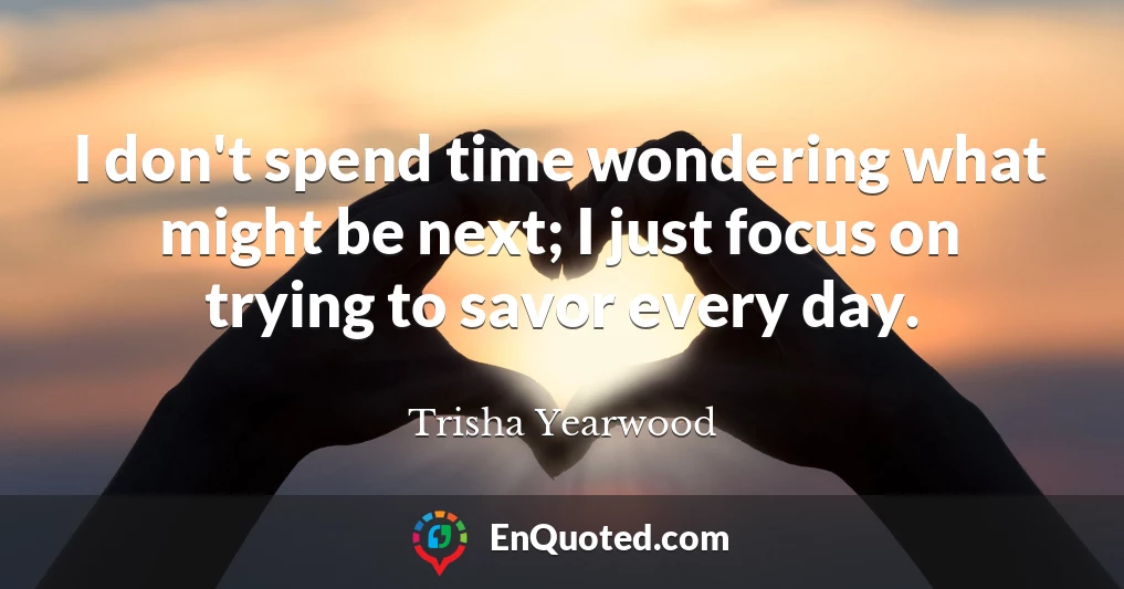 I don't spend time wondering what might be next; I just focus on trying to savor every day.