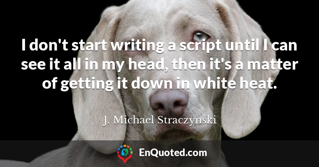 I don't start writing a script until I can see it all in my head, then it's a matter of getting it down in white heat.