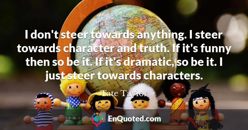 I don't steer towards anything. I steer towards character and truth. If it's funny then so be it. If it's dramatic, so be it. I just steer towards characters.