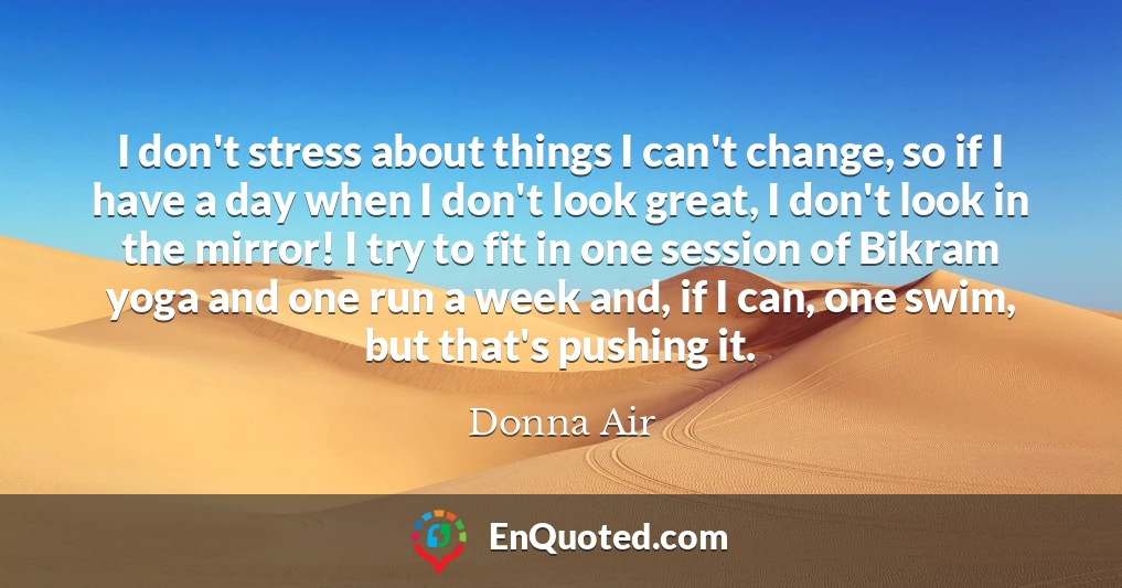 I don't stress about things I can't change, so if I have a day when I don't look great, I don't look in the mirror! I try to fit in one session of Bikram yoga and one run a week and, if I can, one swim, but that's pushing it.