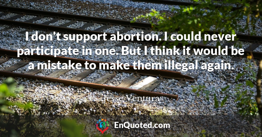 I don't support abortion. I could never participate in one. But I think it would be a mistake to make them illegal again.
