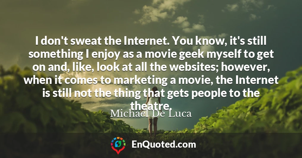 I don't sweat the Internet. You know, it's still something I enjoy as a movie geek myself to get on and, like, look at all the websites; however, when it comes to marketing a movie, the Internet is still not the thing that gets people to the theatre.