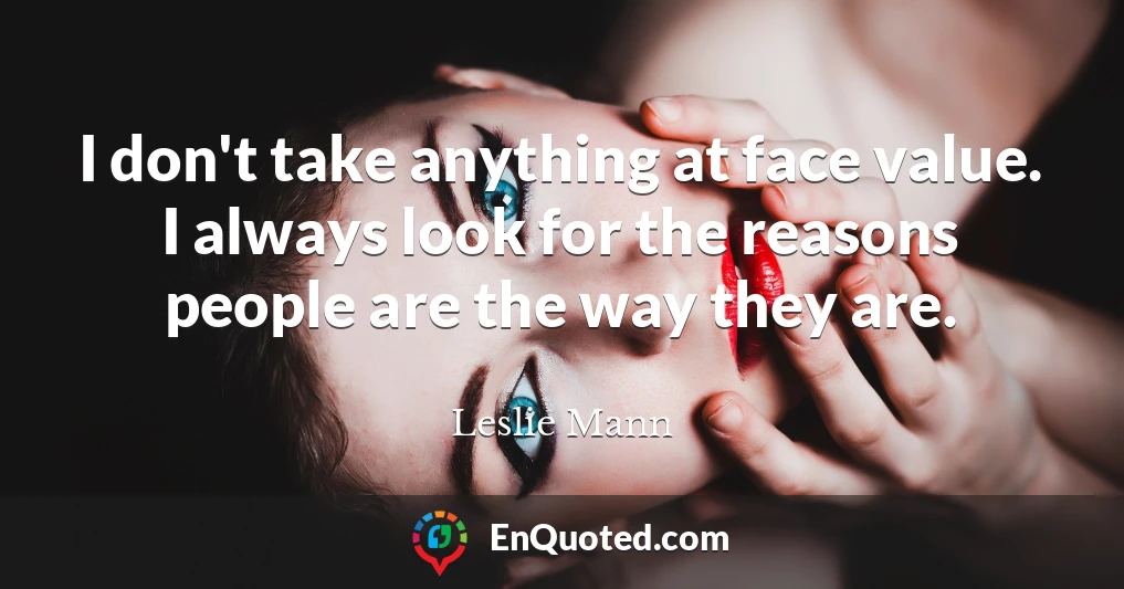 I don't take anything at face value. I always look for the reasons people are the way they are.