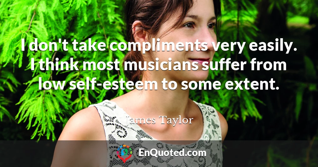I don't take compliments very easily. I think most musicians suffer from low self-esteem to some extent.