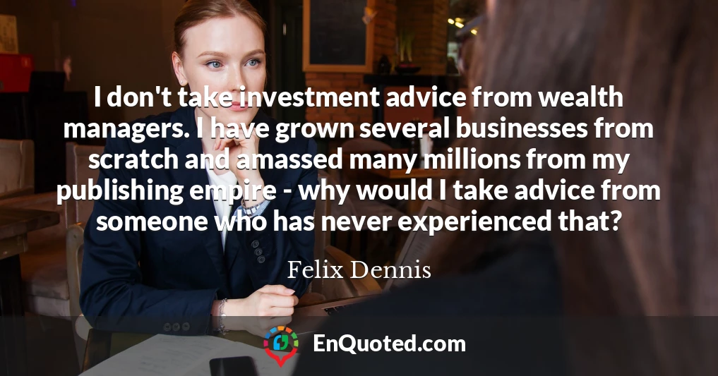 I don't take investment advice from wealth managers. I have grown several businesses from scratch and amassed many millions from my publishing empire - why would I take advice from someone who has never experienced that?
