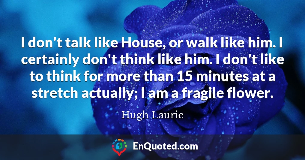 I don't talk like House, or walk like him. I certainly don't think like him. I don't like to think for more than 15 minutes at a stretch actually; I am a fragile flower.