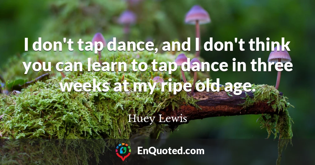 I don't tap dance, and I don't think you can learn to tap dance in three weeks at my ripe old age.