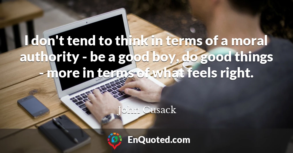I don't tend to think in terms of a moral authority - be a good boy, do good things - more in terms of what feels right.