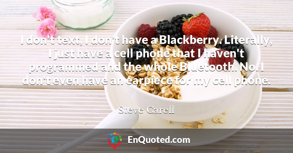 I don't text, I don't have a Blackberry. Literally, I just have a cell phone that I haven't programmed and the whole Bluetooth. No. I don't even have an earpiece for my cell phone.
