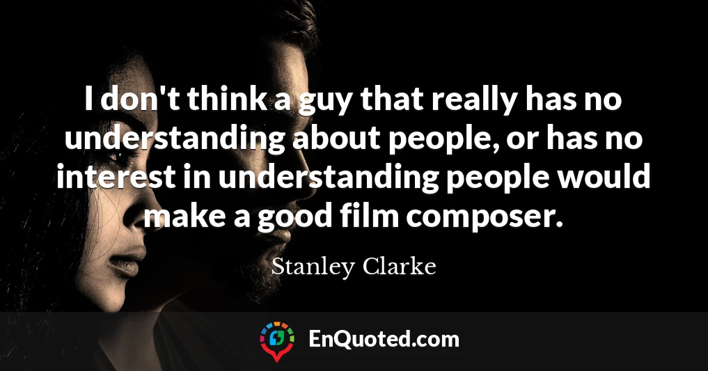 I don't think a guy that really has no understanding about people, or has no interest in understanding people would make a good film composer.