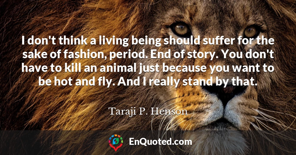 I don't think a living being should suffer for the sake of fashion, period. End of story. You don't have to kill an animal just because you want to be hot and fly. And I really stand by that.