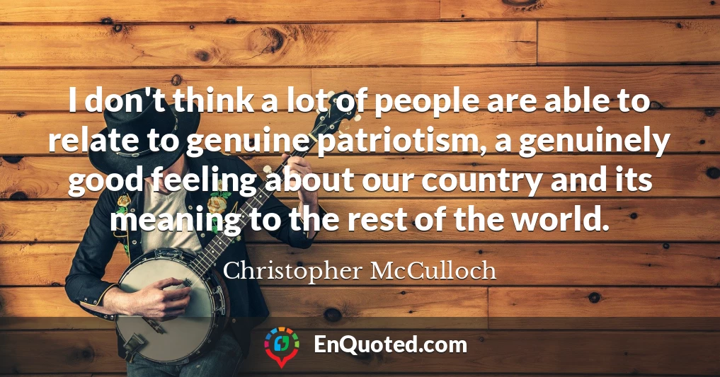 I don't think a lot of people are able to relate to genuine patriotism, a genuinely good feeling about our country and its meaning to the rest of the world.