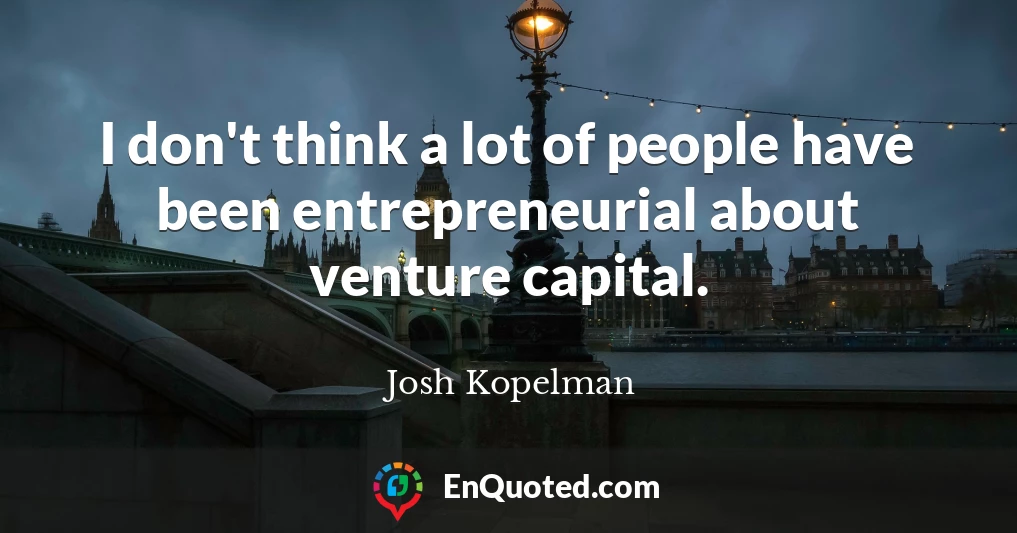 I don't think a lot of people have been entrepreneurial about venture capital.