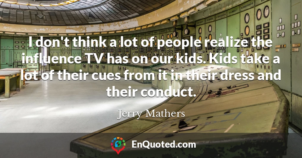 I don't think a lot of people realize the influence TV has on our kids. Kids take a lot of their cues from it in their dress and their conduct.