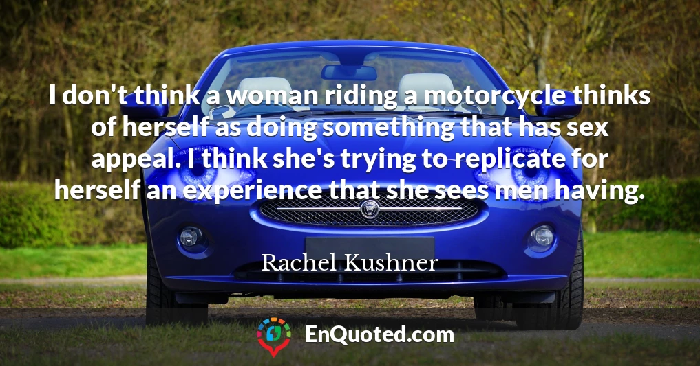 I don't think a woman riding a motorcycle thinks of herself as doing something that has sex appeal. I think she's trying to replicate for herself an experience that she sees men having.