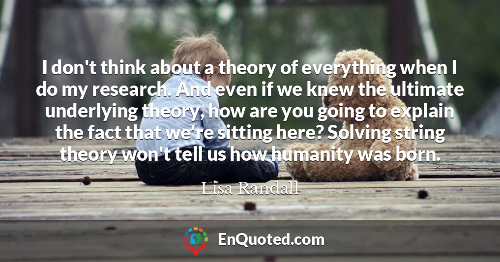 I don't think about a theory of everything when I do my research. And even if we knew the ultimate underlying theory, how are you going to explain the fact that we're sitting here? Solving string theory won't tell us how humanity was born.