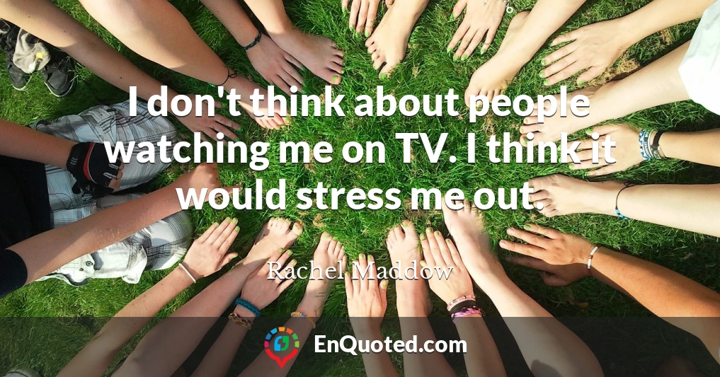 I don't think about people watching me on TV. I think it would stress me out.