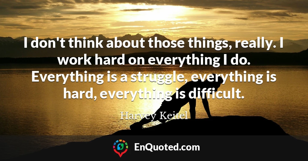 I don't think about those things, really. I work hard on everything I do. Everything is a struggle, everything is hard, everything is difficult.