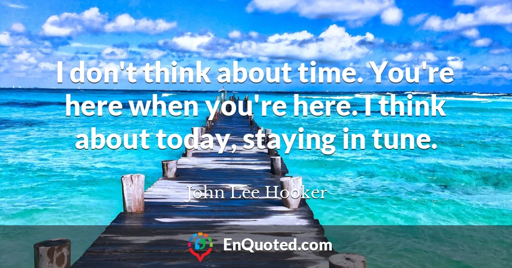 I don't think about time. You're here when you're here. I think about today, staying in tune.