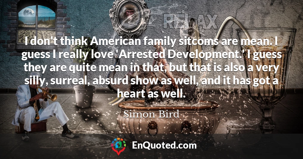 I don't think American family sitcoms are mean. I guess I really love 'Arrested Development.' I guess they are quite mean in that, but that is also a very silly, surreal, absurd show as well, and it has got a heart as well.