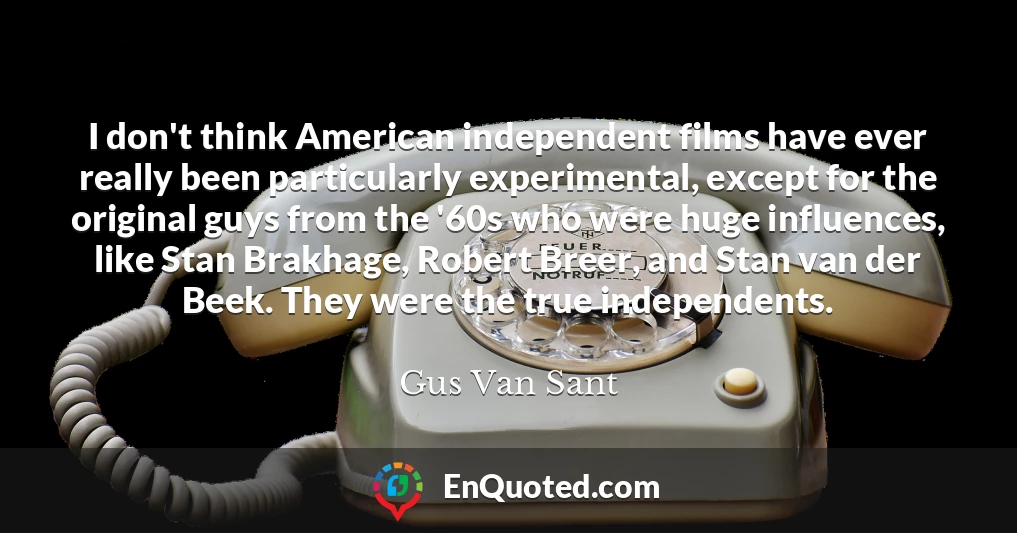 I don't think American independent films have ever really been particularly experimental, except for the original guys from the '60s who were huge influences, like Stan Brakhage, Robert Breer, and Stan van der Beek. They were the true independents.