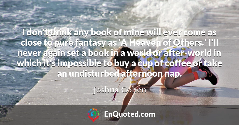 I don't think any book of mine will ever come as close to pure fantasy as 'A Heaven of Others.' I'll never again set a book in a world or after-world in which it's impossible to buy a cup of coffee or take an undisturbed afternoon nap.