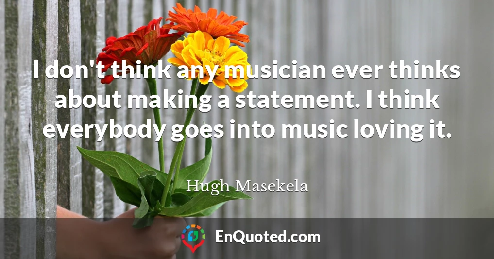 I don't think any musician ever thinks about making a statement. I think everybody goes into music loving it.