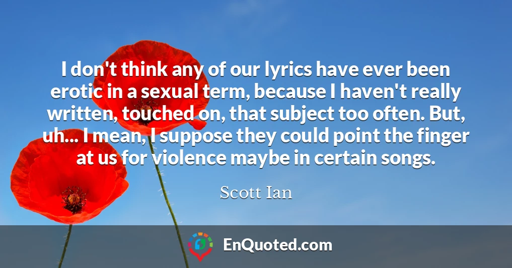 I don't think any of our lyrics have ever been erotic in a sexual term, because I haven't really written, touched on, that subject too often. But, uh... I mean, I suppose they could point the finger at us for violence maybe in certain songs.