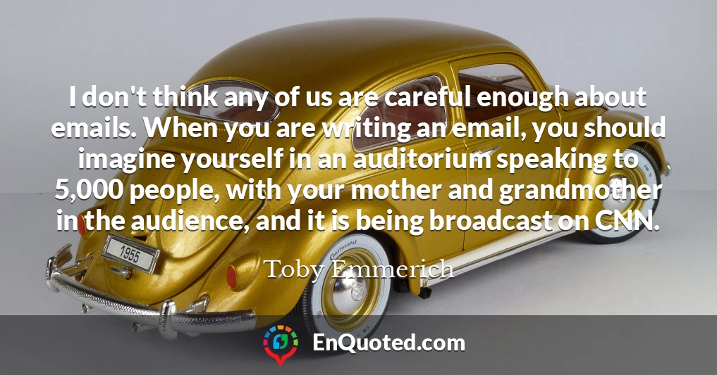 I don't think any of us are careful enough about emails. When you are writing an email, you should imagine yourself in an auditorium speaking to 5,000 people, with your mother and grandmother in the audience, and it is being broadcast on CNN.