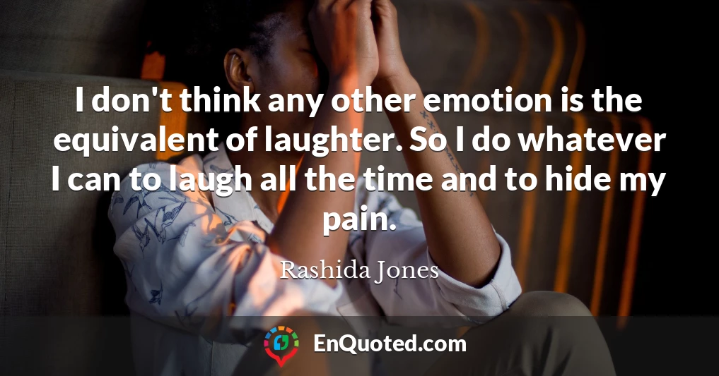 I don't think any other emotion is the equivalent of laughter. So I do whatever I can to laugh all the time and to hide my pain.