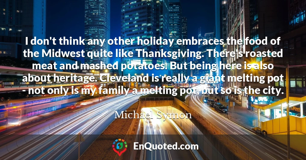 I don't think any other holiday embraces the food of the Midwest quite like Thanksgiving. There's roasted meat and mashed potatoes. But being here is also about heritage. Cleveland is really a giant melting pot - not only is my family a melting pot, but so is the city.