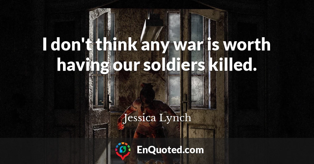 I don't think any war is worth having our soldiers killed.