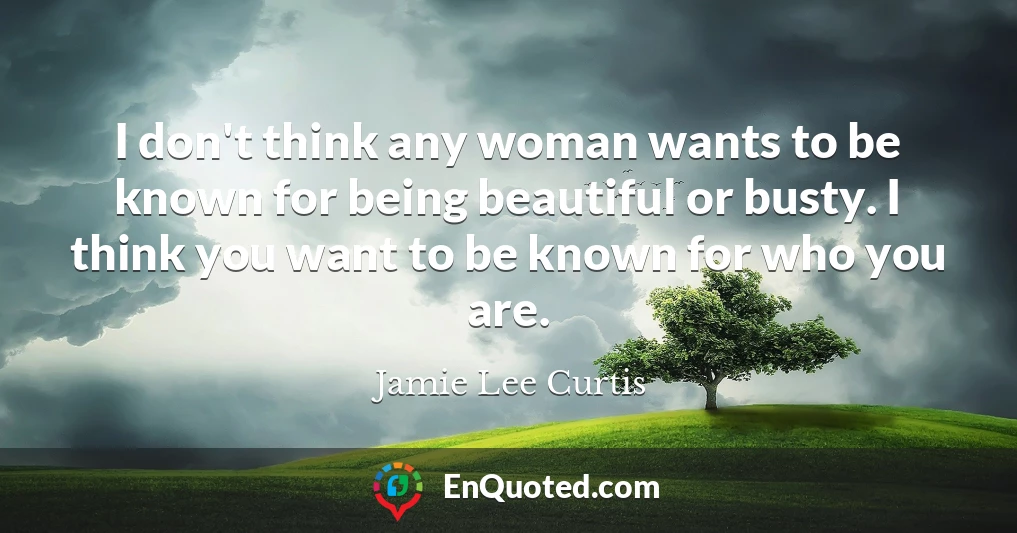 I don't think any woman wants to be known for being beautiful or busty. I think you want to be known for who you are.